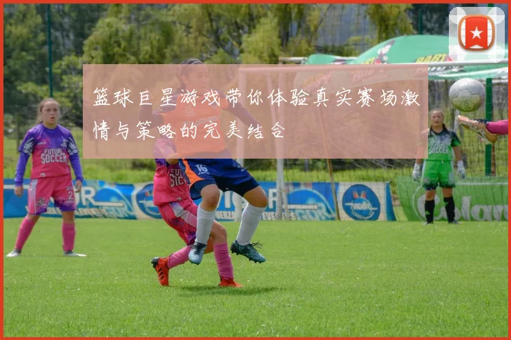 篮球巨星游戏带你体验真实赛场激情与策略的完美结合