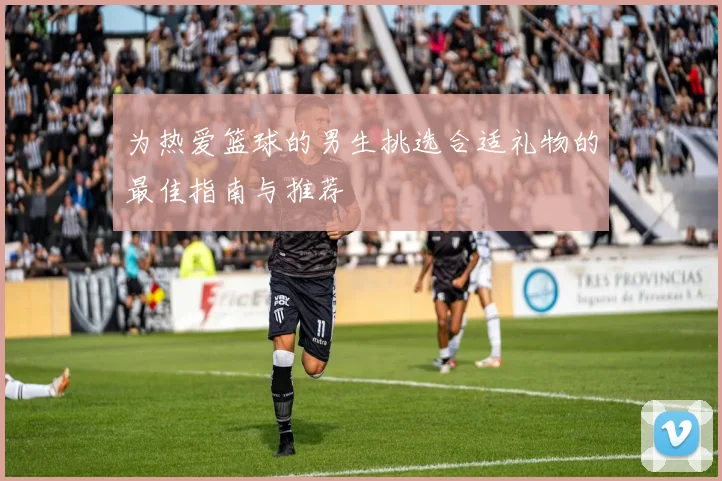 为热爱篮球的男生挑选合适礼物的最佳指南与推荐