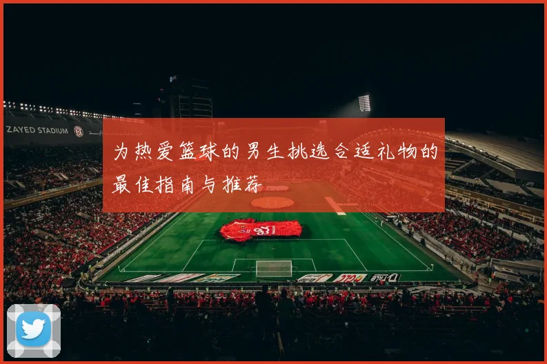 为热爱篮球的男生挑选合适礼物的最佳指南与推荐